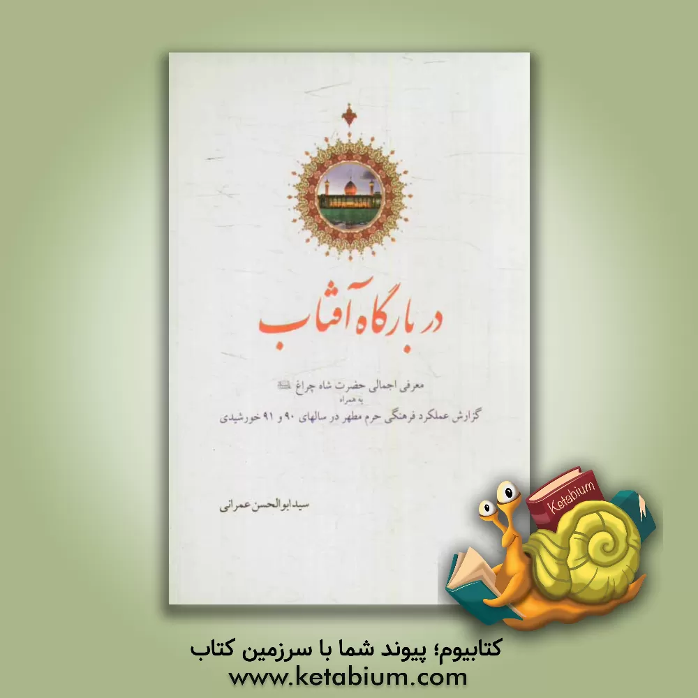 کتاب در بارگاه آفتاب: معرفی اجمالی حضرت شاهچراغ (ع) به همراه گزارش عملکرد فرهنگی حرم مطهر در سال های 90 و 91 خورشیدی اثر ابوالحسن عمرانی
